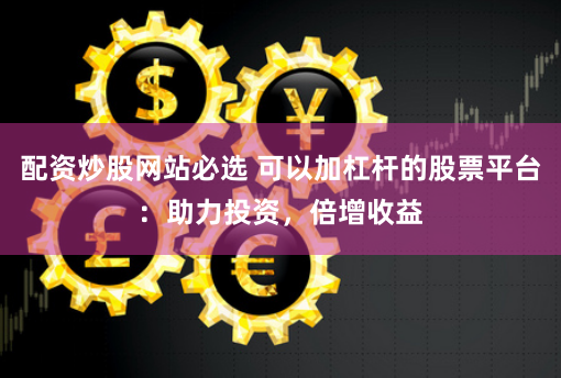 配资炒股网站必选 可以加杠杆的股票平台：助力投资，倍增收益