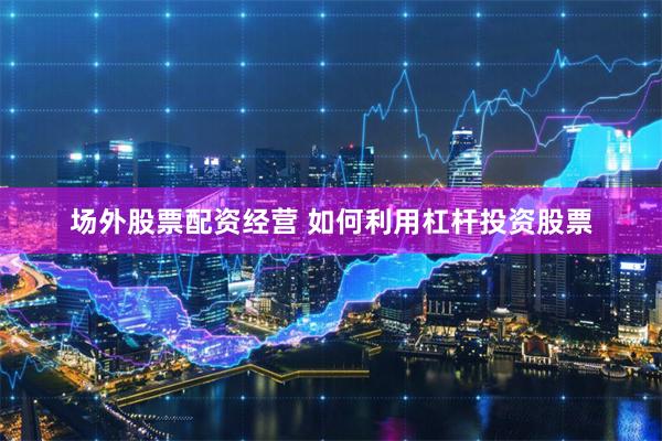 场外股票配资经营 如何利用杠杆投资股票