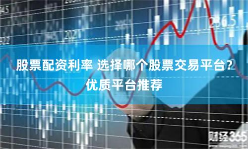 股票配资利率 选择哪个股票交易平台？优质平台推荐