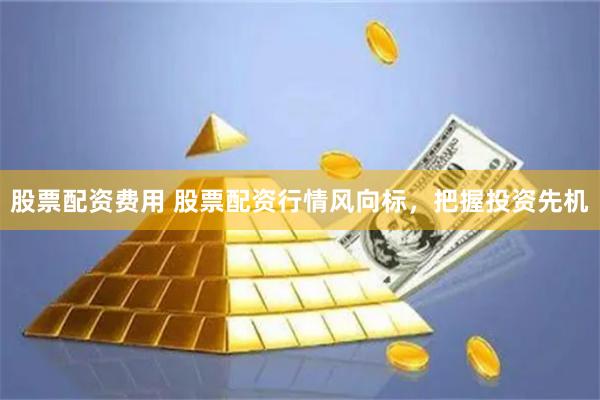 股票配资费用 股票配资行情风向标，把握投资先机