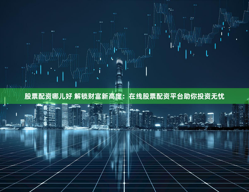 股票配资哪儿好 解锁财富新高度：在线股票配资平台助你投资无忧