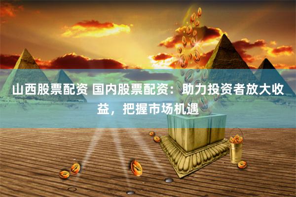 山西股票配资 国内股票配资：助力投资者放大收益，把握市场机遇