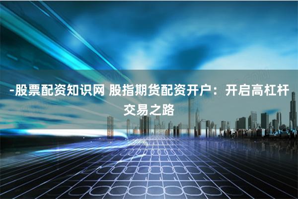 -股票配资知识网 股指期货配资开户：开启高杠杆交易之路