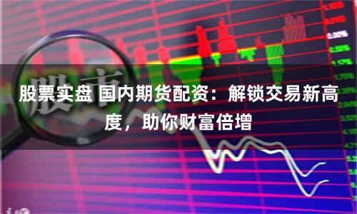 股票实盘 国内期货配资：解锁交易新高度，助你财富倍增