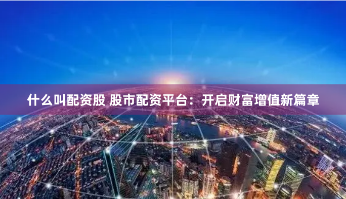 什么叫配资股 股市配资平台：开启财富增值新篇章