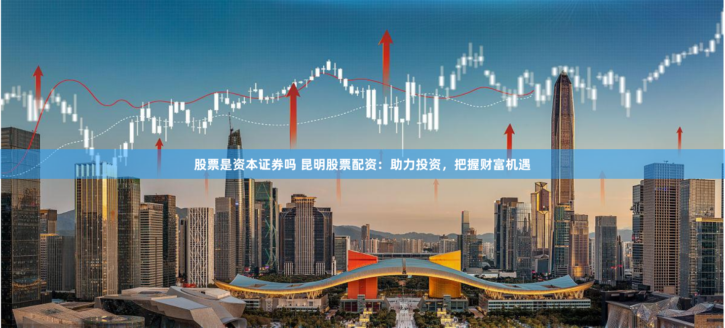 股票是资本证券吗 昆明股票配资：助力投资，把握财富机遇