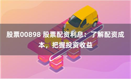 股票00898 股票配资利息：了解配资成本，把握投资收益