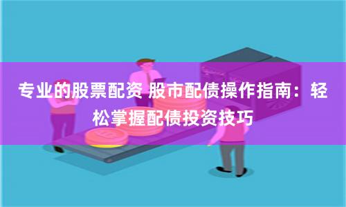 专业的股票配资 股市配债操作指南：轻松掌握配债投资技巧