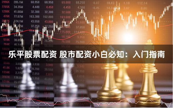 乐平股票配资 股市配资小白必知：入门指南