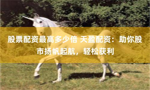 股票配资最高多少倍 天盈配资：助你股市扬帆起航，轻松获利