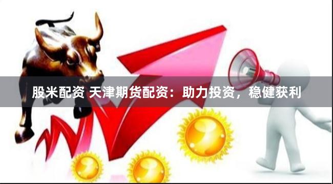 股米配资 天津期货配资：助力投资，稳健获利