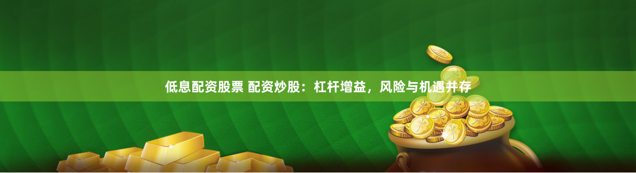 低息配资股票 配资炒股：杠杆增益，风险与机遇并存