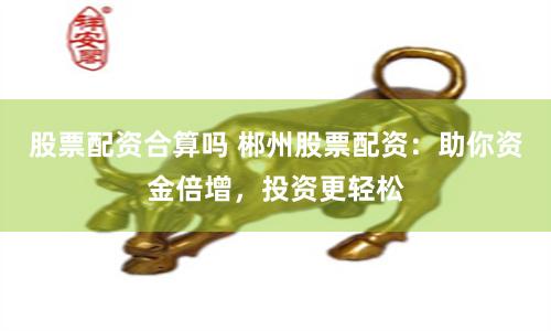 股票配资合算吗 郴州股票配资：助你资金倍增，投资更轻松