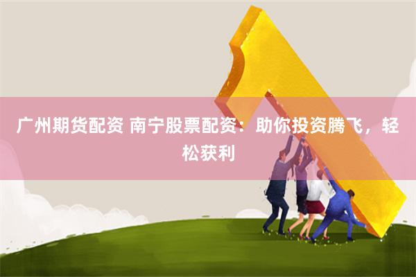 广州期货配资 南宁股票配资：助你投资腾飞，轻松获利