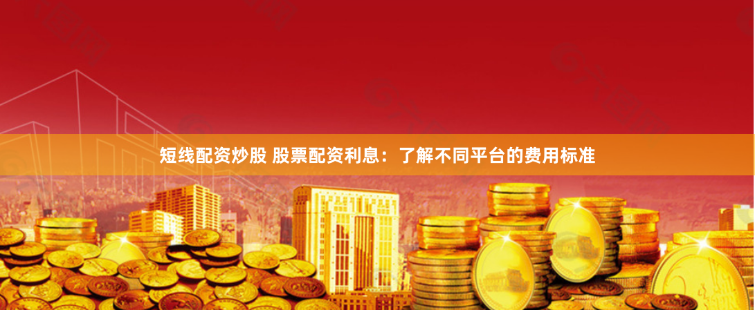 短线配资炒股 股票配资利息：了解不同平台的费用标准