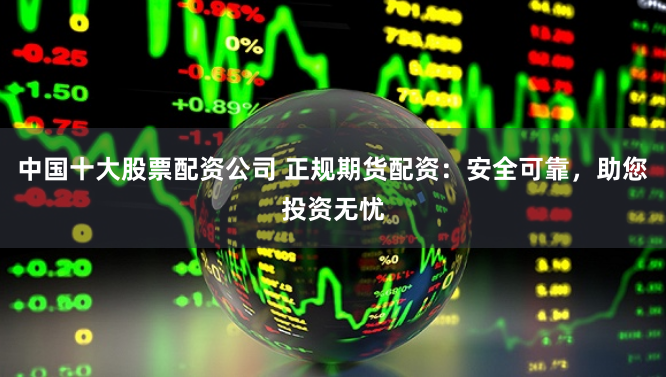 中国十大股票配资公司 正规期货配资：安全可靠，助您投资无忧
