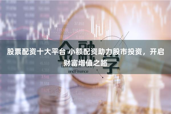 股票配资十大平台 小额配资助力股市投资，开启财富增值之路