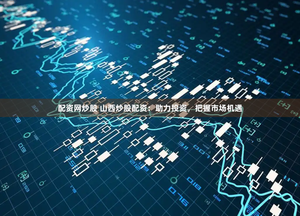配资网炒股 山西炒股配资：助力投资，把握市场机遇