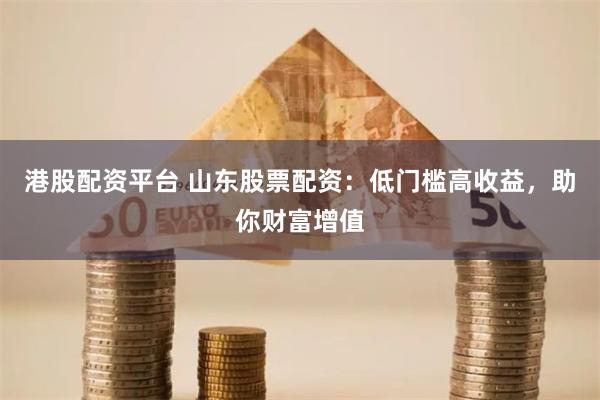 港股配资平台 山东股票配资：低门槛高收益，助你财富增值