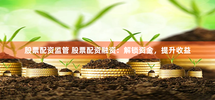 股票配资监管 股票配资融资：解锁资金，提升收益