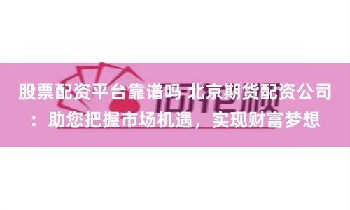 股票配资平台靠谱吗 北京期货配资公司：助您把握市场机遇，实现财富梦想