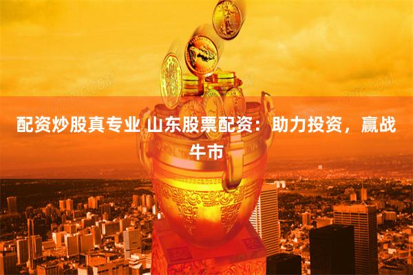 配资炒股真专业 山东股票配资：助力投资，赢战牛市