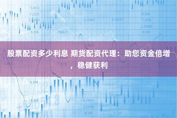 股票配资多少利息 期货配资代理：助您资金倍增，稳健获利