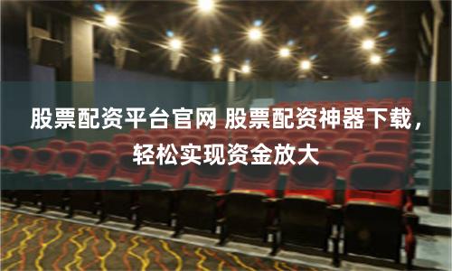 股票配资平台官网 股票配资神器下载，轻松实现资金放大