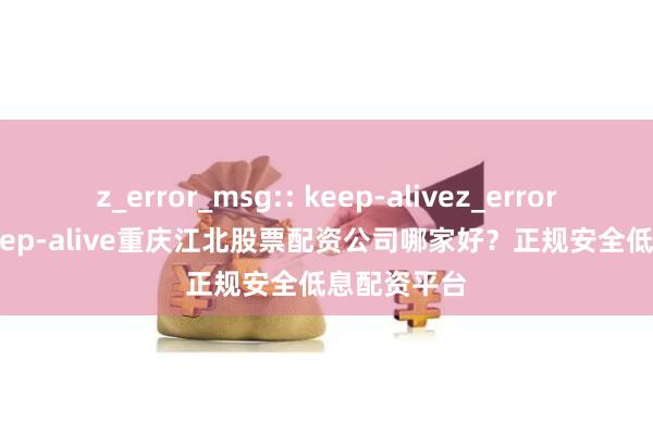 z_error_msg:: keep-alivez_error_msg:: keep-alive重庆江北股票配资公司哪家好？正规安全低息配资平台