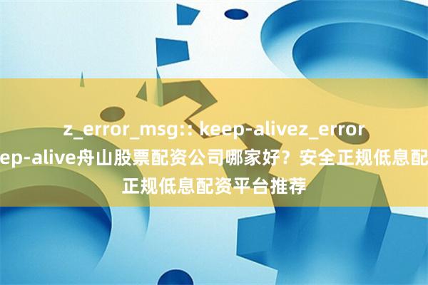z_error_msg:: keep-alivez_error_msg:: keep-alive舟山股票配资公司哪家好？安全正规低息配资平台推荐