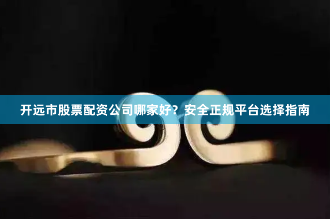 开远市股票配资公司哪家好？安全正规平台选择指南