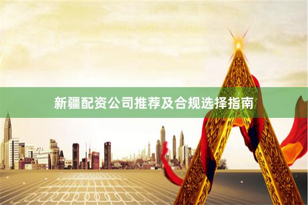 新疆配资公司推荐及合规选择指南
