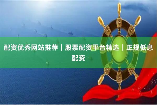 配资优秀网站推荐｜股票配资平台精选｜正规低息配资